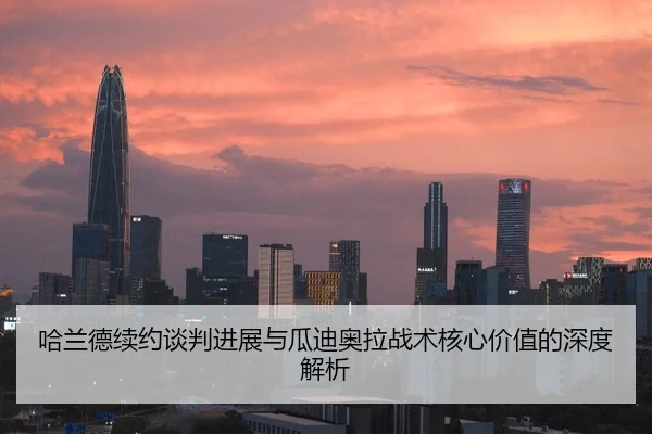 哈兰德续约谈判进展与瓜迪奥拉战术核心价值的深度解析
