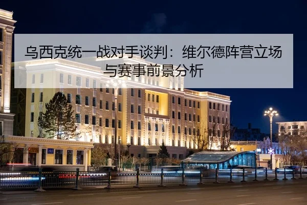 乌西克统一战对手谈判：维尔德阵营立场与赛事前景分析